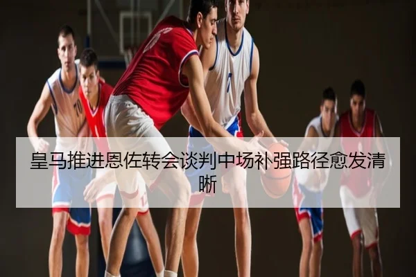 皇马推进恩佐转会谈判中场补强路径愈发清晰