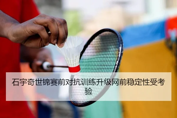石宇奇世锦赛前对抗训练升级网前稳定性受考验