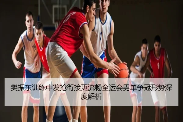 樊振东训练中发抢衔接更流畅全运会男单争冠形势深度解析